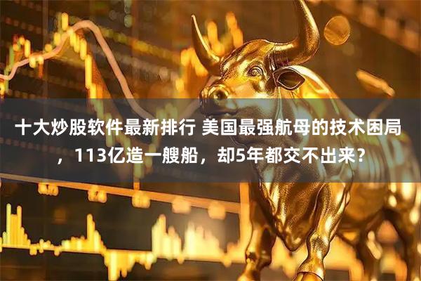 十大炒股软件最新排行 美国最强航母的技术困局 ，113亿造一艘船，却5年都交不出来？