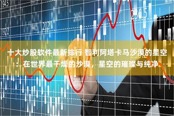 十大炒股软件最新排行 智利阿塔卡马沙漠的星空：在世界最干燥的沙漠，星空的璀璨与纯净