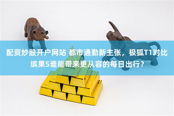 配资炒股开户网站 都市通勤新主张，极狐T1对比缤果S谁能带来更从容的每日出行？