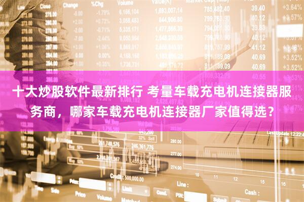 十大炒股软件最新排行 考量车载充电机连接器服务商，哪家车载充电机连接器厂家值得选？