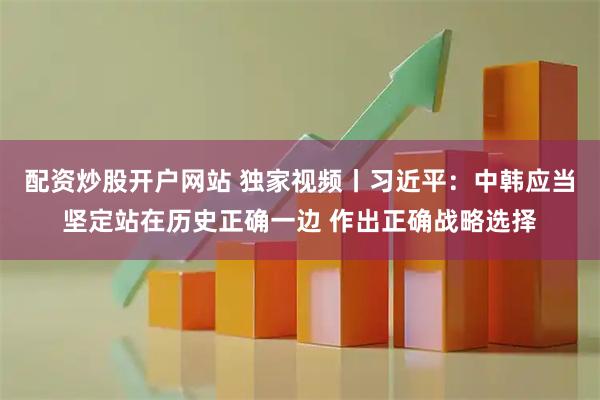 配资炒股开户网站 独家视频丨习近平：中韩应当坚定站在历史正确一边 作出正确战略选择
