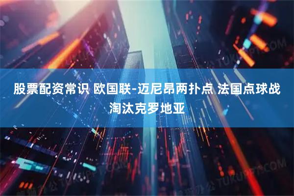 股票配资常识 欧国联-迈尼昂两扑点 法国点球战淘汰克罗地亚
