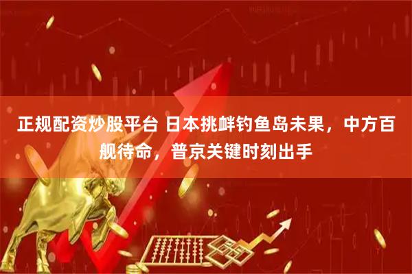 正规配资炒股平台 日本挑衅钓鱼岛未果，中方百舰待命，普京关键时刻出手