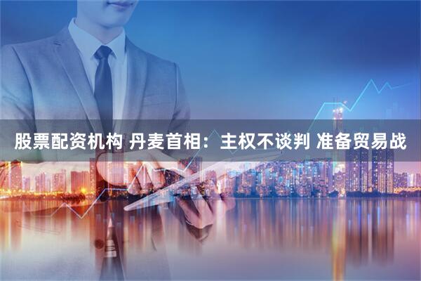 股票配资机构 丹麦首相：主权不谈判 准备贸易战