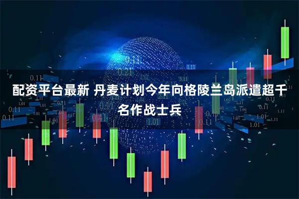配资平台最新 丹麦计划今年向格陵兰岛派遣超千名作战士兵
