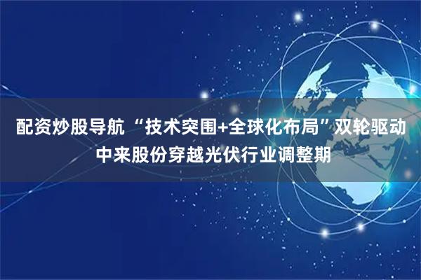 配资炒股导航 “技术突围+全球化布局”双轮驱动 中来股份穿越光伏行业调整期