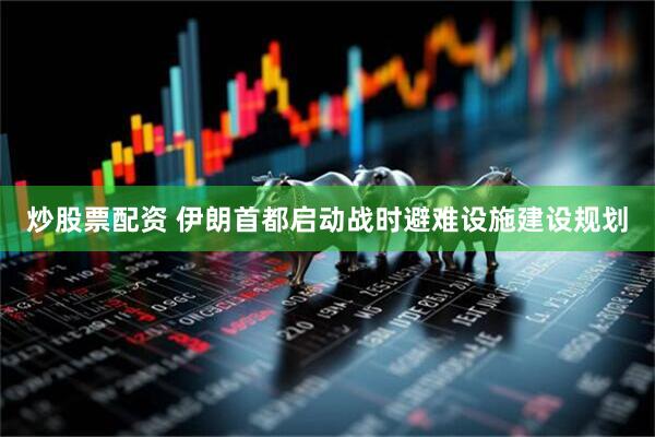 炒股票配资 伊朗首都启动战时避难设施建设规划