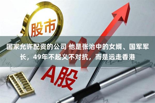 国家允许配资的公司 他是张治中的女婿、国军军长，49年不起义不对抗，而是远走香港
