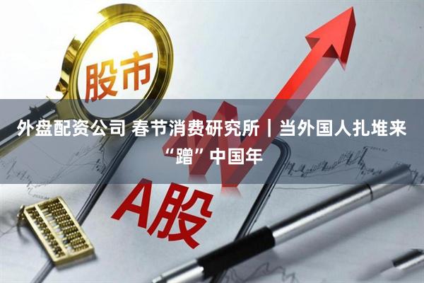 外盘配资公司 春节消费研究所｜当外国人扎堆来“蹭”中国年