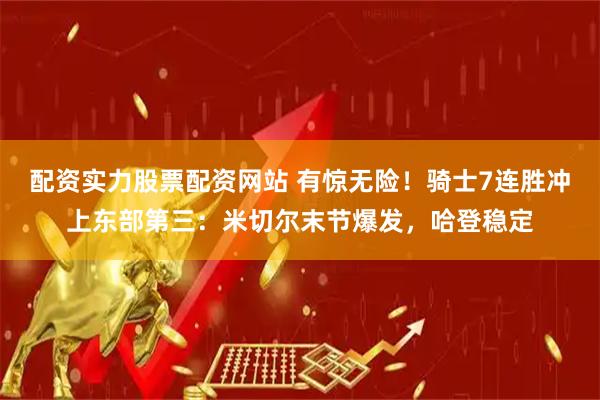 配资实力股票配资网站 有惊无险！骑士7连胜冲上东部第三：米切尔末节爆发，哈登稳定