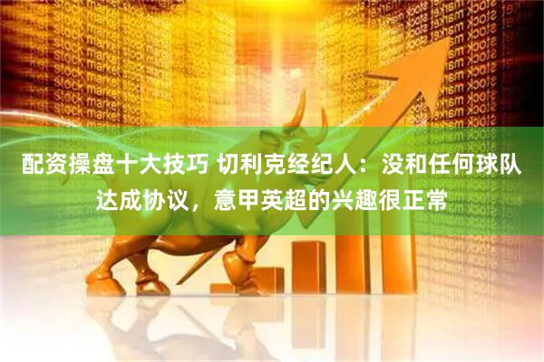 配资操盘十大技巧 切利克经纪人：没和任何球队达成协议，意甲英超的兴趣很正常