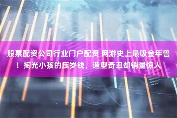 股票配资公司行业门户配资 网游史上最吸金年兽！掏光小孩的压岁钱，造型奇丑却销量惊人