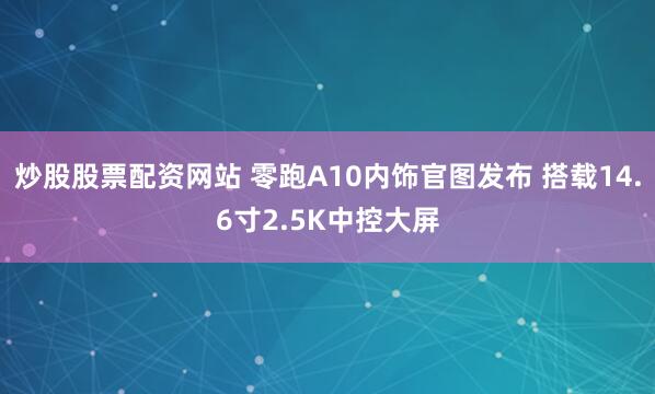 炒股股票配资网站 零跑A10内饰官图发布 搭载14.6寸2.5K中控大屏