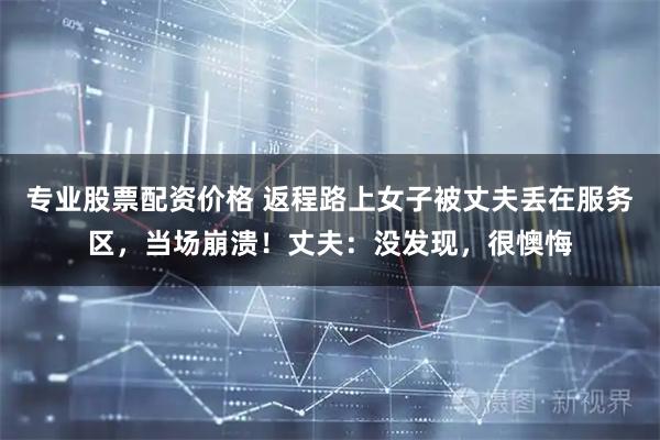 专业股票配资价格 返程路上女子被丈夫丢在服务区，当场崩溃！丈夫：没发现，很懊悔