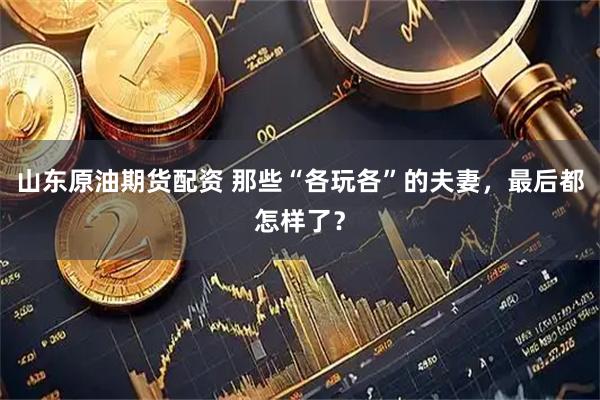 山东原油期货配资 那些“各玩各”的夫妻，最后都怎样了？