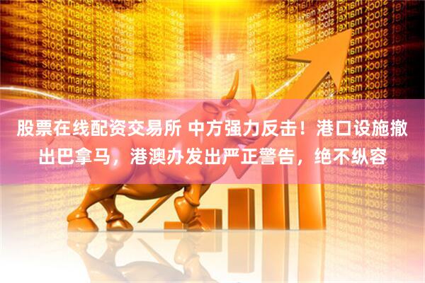 股票在线配资交易所 中方强力反击！港口设施撤出巴拿马，港澳办发出严正警告，绝不纵容