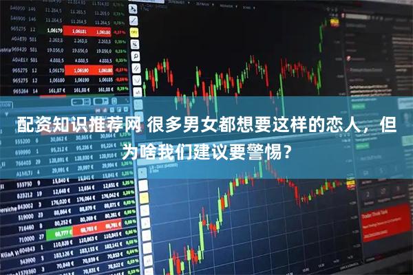 配资知识推荐网 很多男女都想要这样的恋人，但为啥我们建议要警惕？