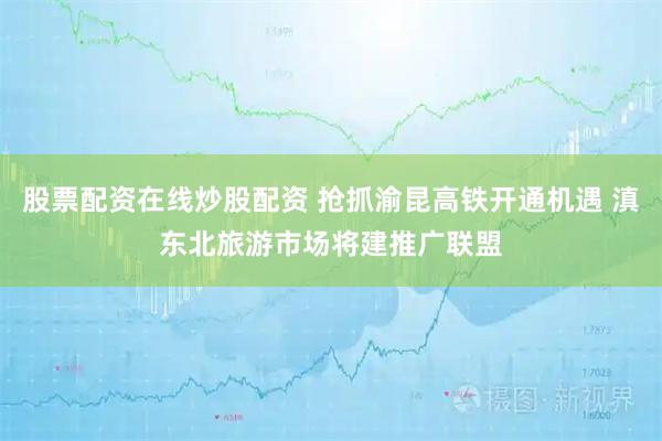 股票配资在线炒股配资 抢抓渝昆高铁开通机遇 滇东北旅游市场将建推广联盟
