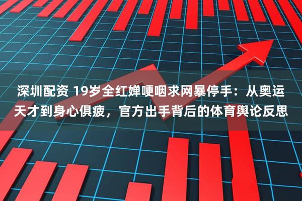 深圳配资 19岁全红婵哽咽求网暴停手：从奥运天才到身心俱疲，官方出手背后的体育舆论反思